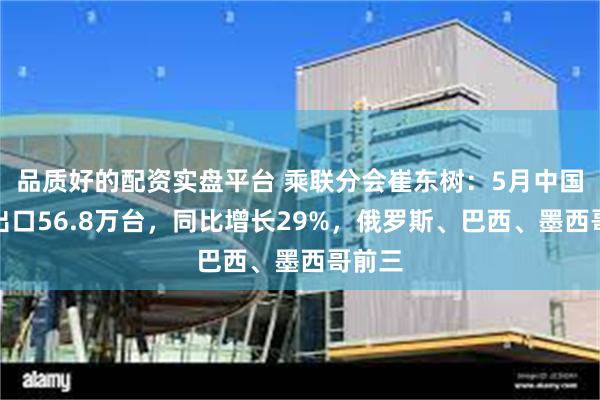 品质好的配资实盘平台 乘联分会崔东树：5月中国汽车出口56.8万台，同比增长29%，俄罗斯、巴西、墨西哥前三