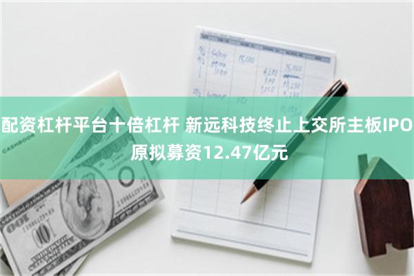 配资杠杆平台十倍杠杆 新远科技终止上交所主板IPO 原拟募资12.47亿元