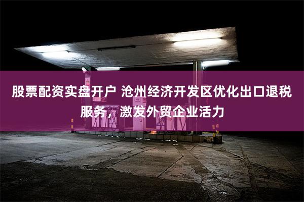 股票配资实盘开户 沧州经济开发区优化出口退税服务，激发外贸企业活力