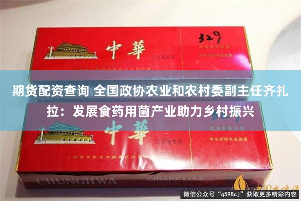 期货配资查询 全国政协农业和农村委副主任齐扎拉：发展食药用菌产业助力乡村振兴