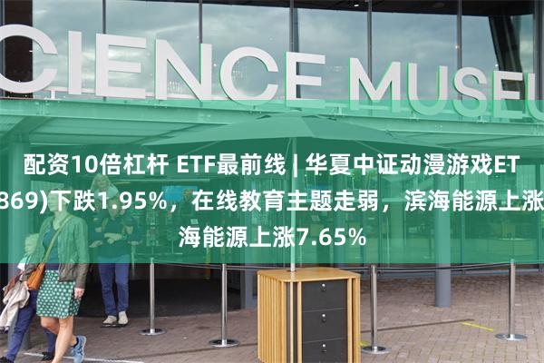 配资10倍杠杆 ETF最前线 | 华夏中证动漫游戏ETF(159869)下跌1.95%，在线教育主题走弱，滨海能源上涨7.65%