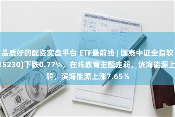 品质好的配资实盘平台 ETF最前线 | 国泰中证全指软件ETF(515230)下跌0.77%，在线教育主题走弱，滨海能源上涨7.65%