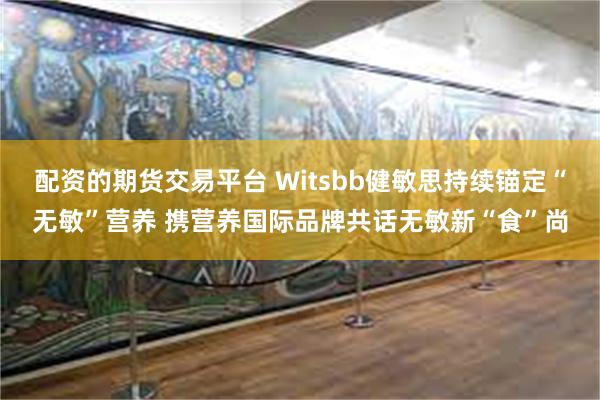 配资的期货交易平台 Witsbb健敏思持续锚定“无敏”营养 携营养国际品牌共话无敏新“食”尚