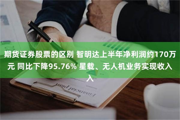 期货证券股票的区别 智明达上半年净利润约170万元 同比下降95.76% 星载、无人机业务实现收入