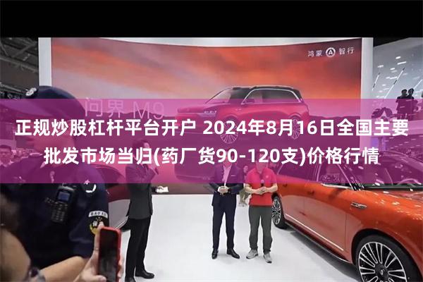 正规炒股杠杆平台开户 2024年8月16日全国主要批发市场当归(药厂货90-120支)价格行情