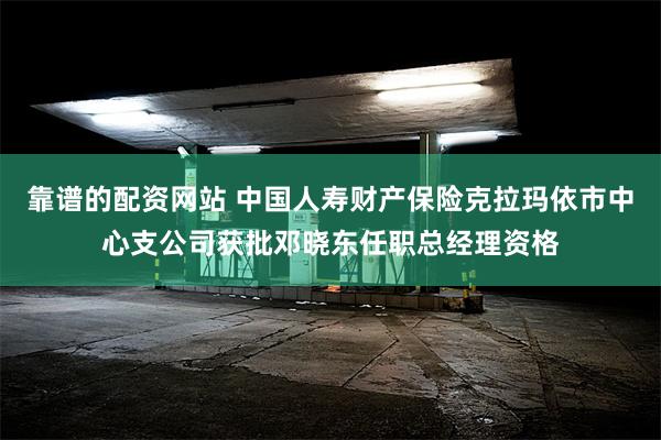 靠谱的配资网站 中国人寿财产保险克拉玛依市中心支公司获批邓晓东任职总经理资格