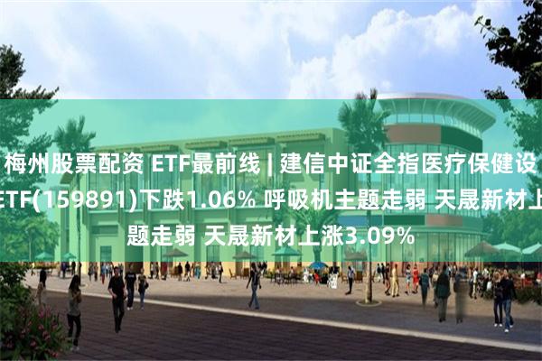 梅州股票配资 ETF最前线 | 建信中证全指医疗保健设备与服务ETF(159891)下跌1.06% 呼吸机主题走弱 天晟新材上涨3.09%