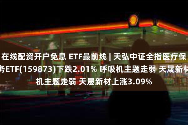 在线配资开户免息 ETF最前线 | 天弘中证全指医疗保健设备与服务ETF(159873)下跌2.01% 呼吸机主题走弱 天晟新材上涨3.09%