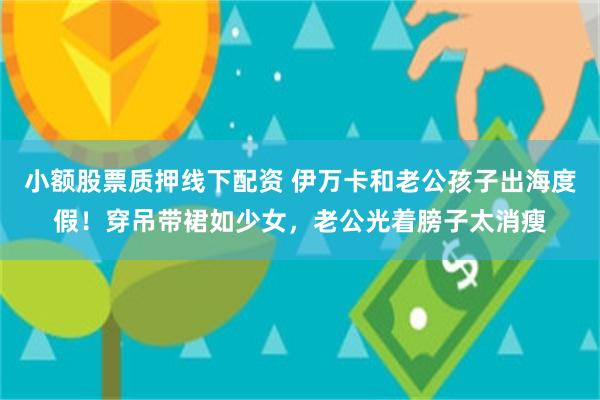 小额股票质押线下配资 伊万卡和老公孩子出海度假！穿吊带裙如少女，老公光着膀子太消瘦