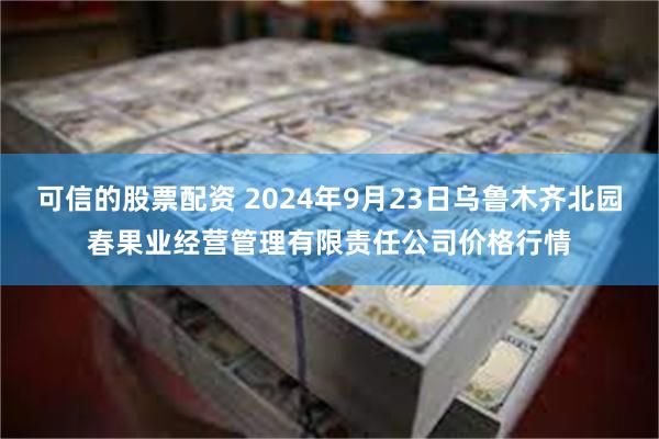 可信的股票配资 2024年9月23日乌鲁木齐北园春果业经营管理有限责任公司价格行情