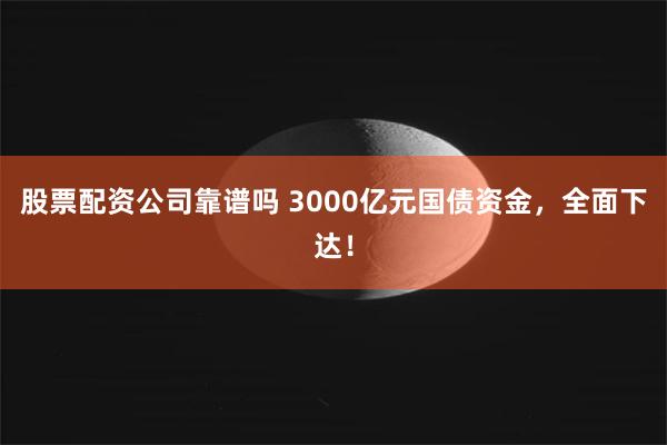 股票配资公司靠谱吗 3000亿元国债资金，全面下达！