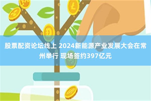 股票配资论坛线上 2024新能源产业发展大会在常州举行 现场签约397亿元