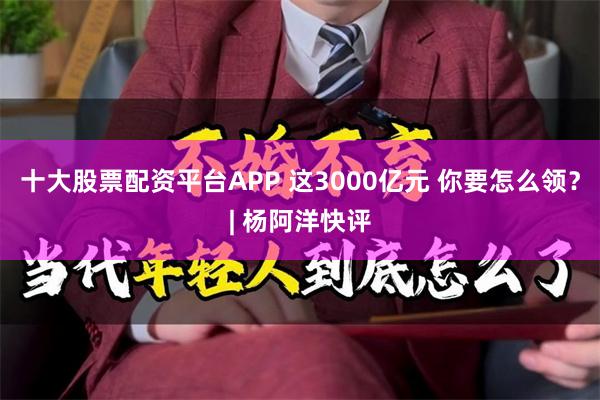 十大股票配资平台APP 这3000亿元 你要怎么领？| 杨阿洋快评