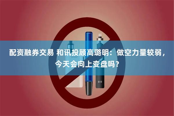 配资融券交易 和讯投顾高璐明：做空力量较弱，今天会向上变盘吗？