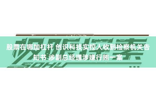 股票在哪加杠杆 创识科技实控人收到检察机关告知书 涉副总经理涉嫌行贿一案