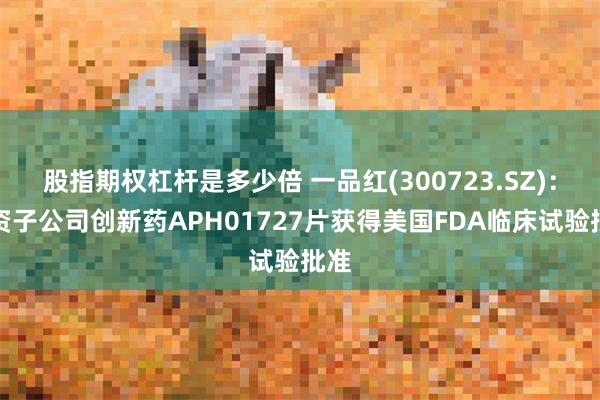 股指期权杠杆是多少倍 一品红(300723.SZ)：全资子公司创新药APH01727片获得美国FDA临床试验批准