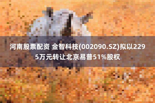 河南股票配资 金智科技(002090.SZ)拟以2295万元转让北京易普51%股权