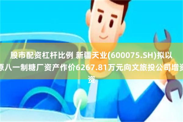 股市配资杠杆比例 新疆天业(600075.SH)拟以原八一制糖厂资产作价6267.81万元向文旅投公司增资