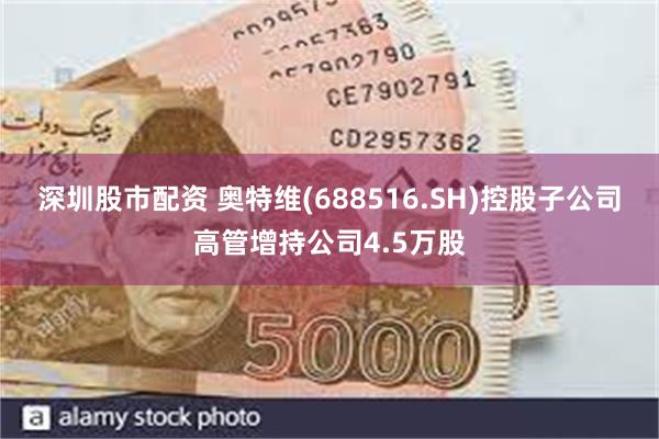 深圳股市配资 奥特维(688516.SH)控股子公司高管增持公司4.5万股