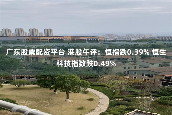 广东股票配资平台 港股午评：恒指跌0.39% 恒生科技指数跌0.49%