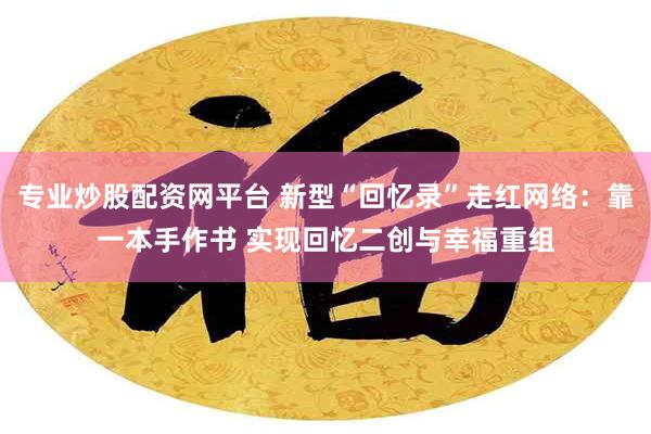 专业炒股配资网平台 新型“回忆录”走红网络：靠一本手作书 实现回忆二创与幸福重组