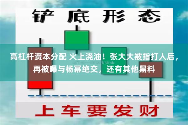 高杠杆资本分配 火上浇油！张大大被指打人后，再被曝与杨幂绝交，还有其他黑料