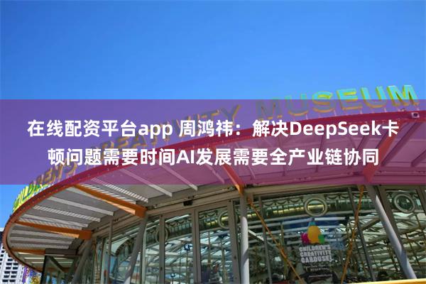 在线配资平台app 周鸿祎：解决DeepSeek卡顿问题需要时间AI发展需要全产业链协同