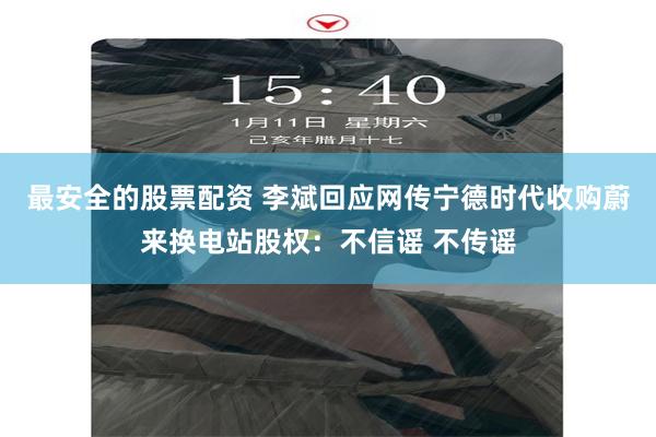 最安全的股票配资 李斌回应网传宁德时代收购蔚来换电站股权：不信谣 不传谣