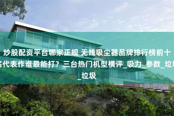 炒股配资平台哪家正规 无线吸尘器品牌排行榜前十名代表作谁最能打？三台热门机型横评_吸力_参数_垃圾